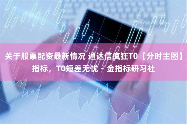 关于股票配资最新情况 通达信疯狂T0【分时主图】指标，T0短差无忧 – 金指标研习社