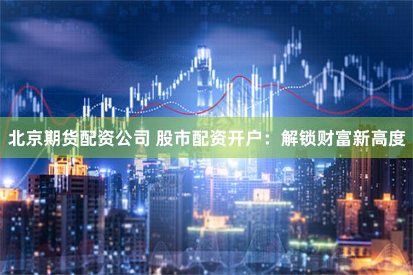 北京期货配资公司 股市配资开户：解锁财富新高度