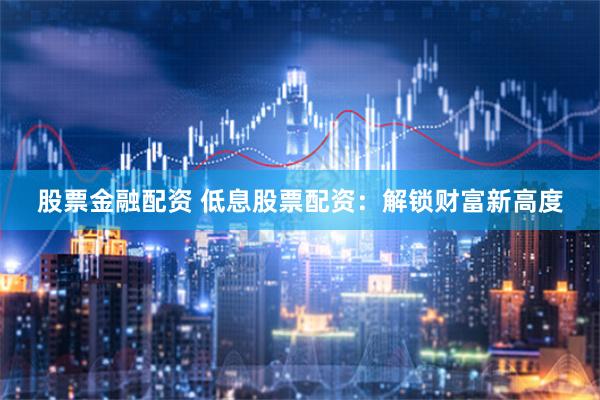 股票金融配资 低息股票配资：解锁财富新高度