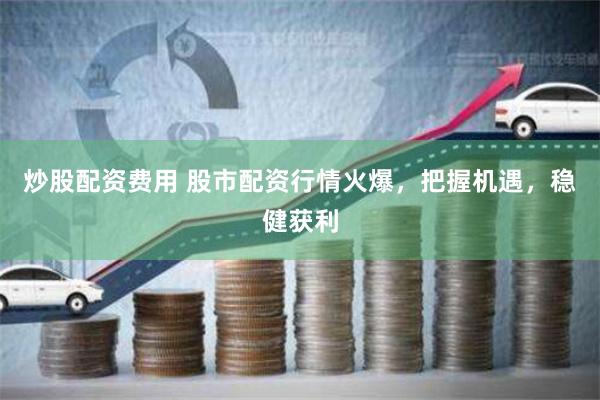 炒股配资费用 股市配资行情火爆，把握机遇，稳健获利