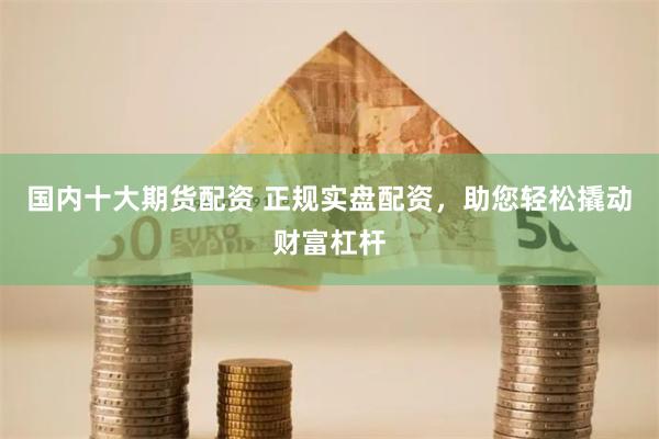 国内十大期货配资 正规实盘配资，助您轻松撬动财富杠杆