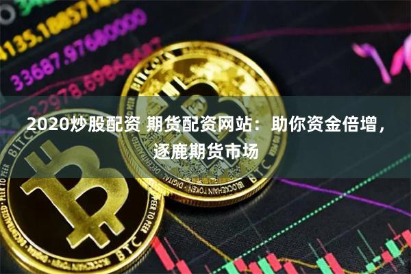 2020炒股配资 期货配资网站：助你资金倍增，逐鹿期货市场