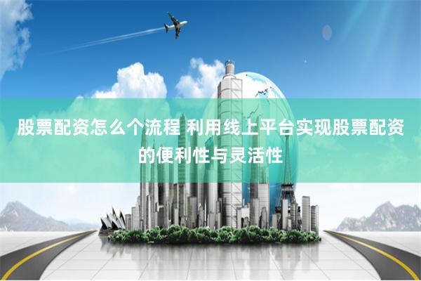 股票配资怎么个流程 利用线上平台实现股票配资的便利性与灵活性