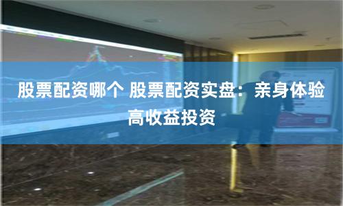股票配资哪个 股票配资实盘：亲身体验高收益投资