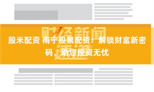 股米配资 南宁股票配资：解锁财富新密码，助您投资无忧