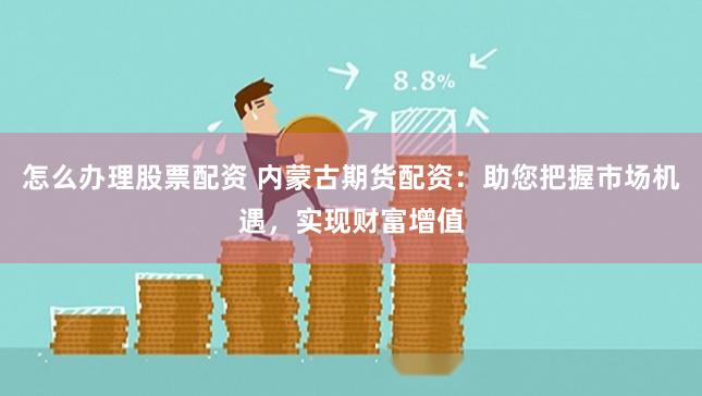 怎么办理股票配资 内蒙古期货配资：助您把握市场机遇，实现财富增值