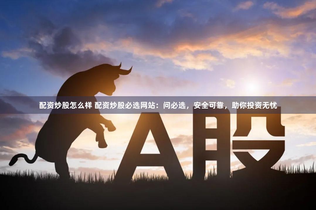 配资炒股怎么样 配资炒股必选网站：问必选，安全可靠，助你投资无忧