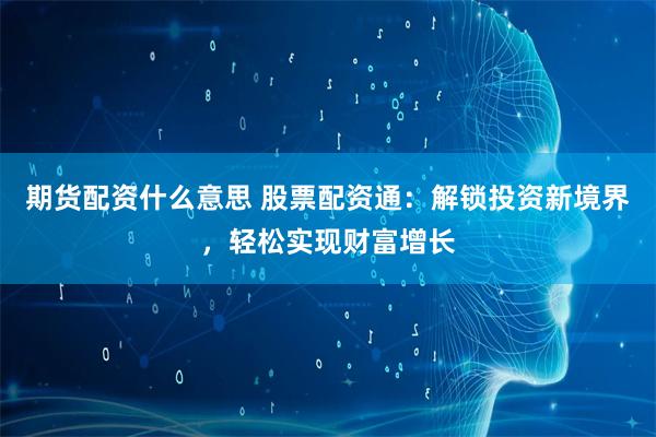 期货配资什么意思 股票配资通：解锁投资新境界，轻松实现财富增长