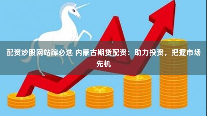 配资炒股网站蹿必选 内蒙古期货配资：助力投资，把握市场先机