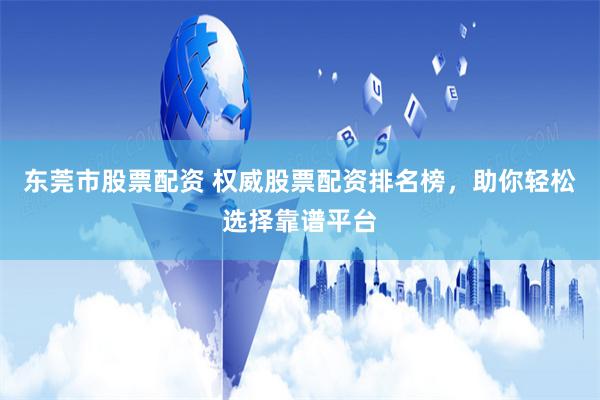 东莞市股票配资 权威股票配资排名榜，助你轻松选择靠谱平台