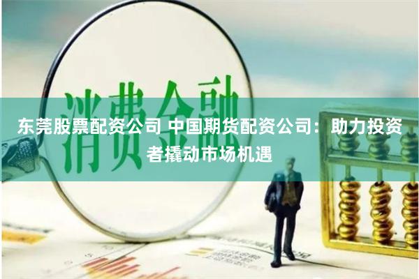 东莞股票配资公司 中国期货配资公司：助力投资者撬动市场机遇