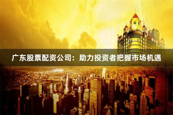 广东股票配资公司：助力投资者把握市场机遇