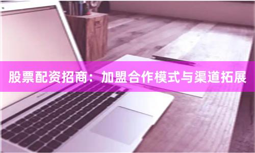 股票配资招商:加盟合作模式与渠道拓展
