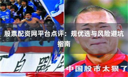 股票配资网平台点评:规优选与风险避坑指南