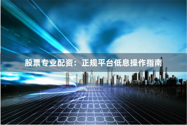 股票专业配资：正规平台低息操作指南